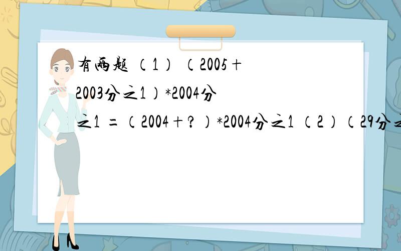 有两题 （1） （2005+2003分之1）*2004分之1 =（2004+?）*2004分之1 （2）（29分之2+23分之3）*29*23注：（*是乘号,问号是填数或分数,）