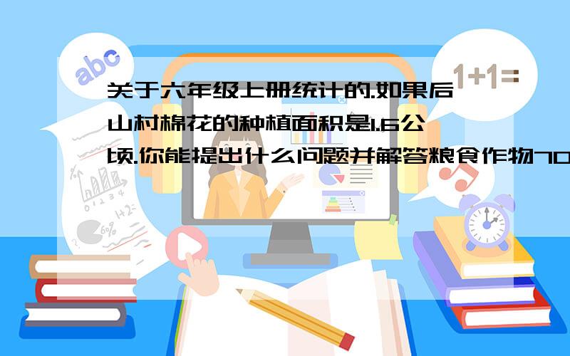 关于六年级上册统计的.如果后山村棉花的种植面积是1.6公顷.你能提出什么问题并解答粮食作物70% 油量作物10%　棉花10％