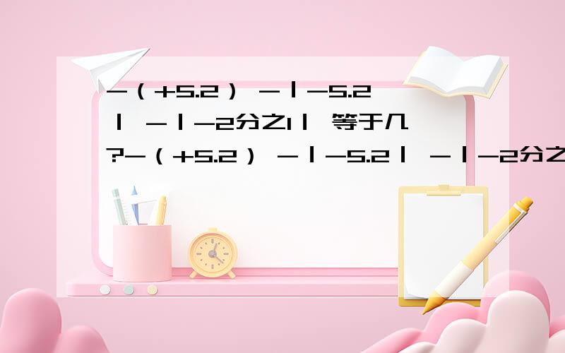 -（+5.2） -｜-5.2｜ -｜-2分之1｜ 等于几?-（+5.2） -｜-5.2｜ -｜-2分之1｜ - 都是负号 他们各等于几?