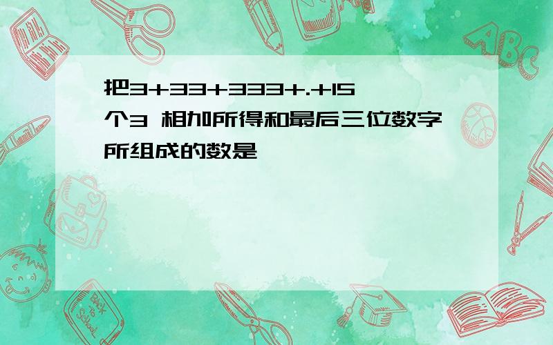 把3+33+333+.+15个3 相加所得和最后三位数字所组成的数是