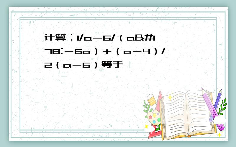 计算：1/a－6/（a²－6a）＋（a－4）/2（a－6）等于,