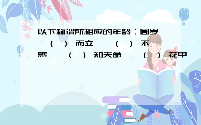 以下称谓所相应的年龄：周岁——（ ） 而立——（ ） 不惑——（ ） 知天命——（ ） 花甲——（ ）古稀——（ ） 耄耋——（ ） 期姬——（ ）