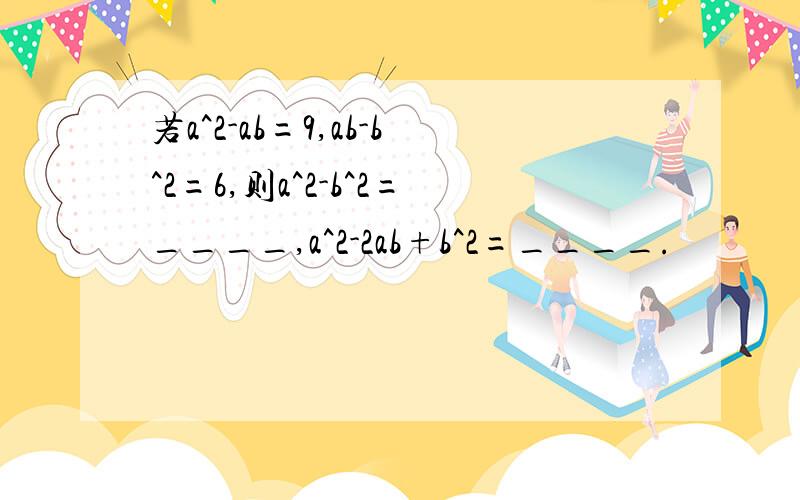 若a^2-ab=9,ab-b^2=6,则a^2-b^2=____,a^2-2ab+b^2=____.