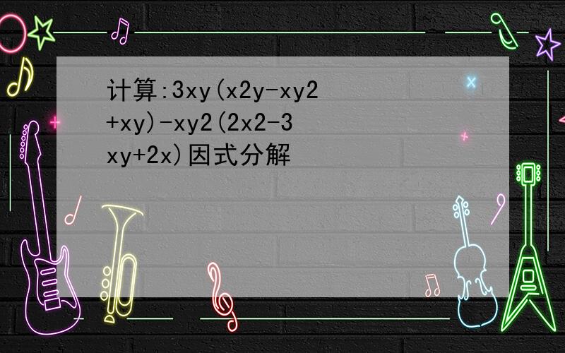 计算:3xy(x2y-xy2+xy)-xy2(2x2-3xy+2x)因式分解