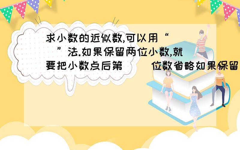 求小数的近似数,可以用“（ ）”法.如果保留两位小数,就要把小数点后第（ ）位数省略如果保留一位小数,就要把小数点后第（ ）位数省略