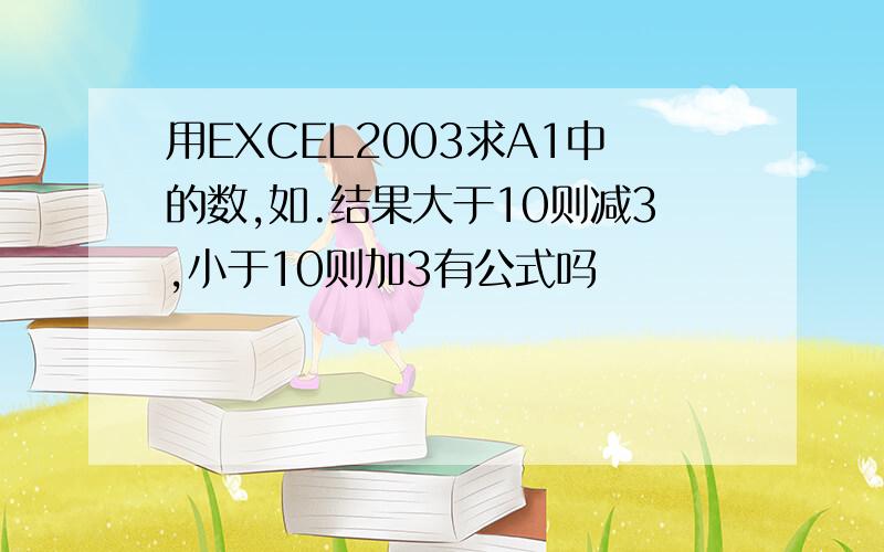 用EXCEL2003求A1中的数,如.结果大于10则减3,小于10则加3有公式吗