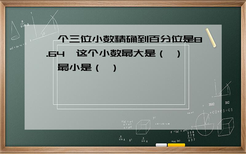 一个三位小数精确到百分位是8.64,这个小数最大是（ ）,最小是（ ）