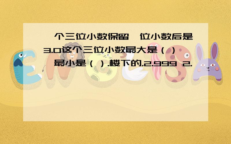 一个三位小数保留一位小数后是3.0这个三位小数最大是（）,最小是（）.楼下的，2.999 2.