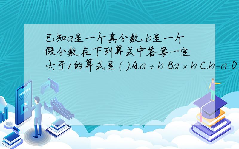 已知a是一个真分数,b是一个假分数.在下列算式中答案一定大于1的算式是（ ）.A.a÷b Ba×b C.b-a D.a＋b