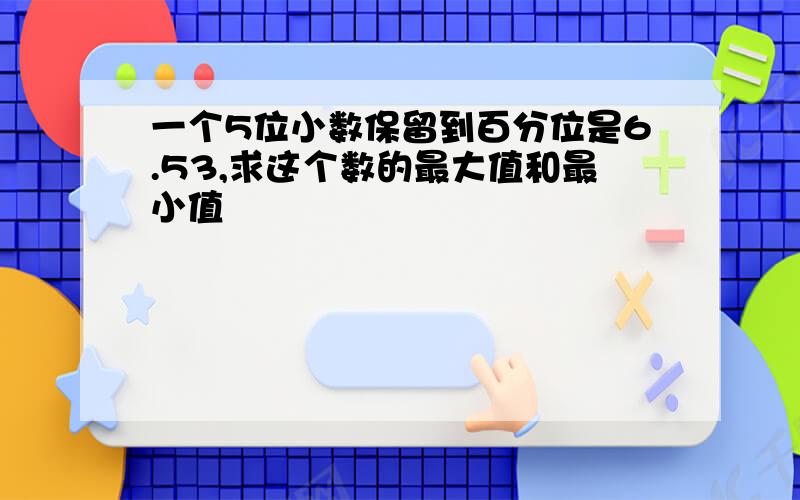 一个5位小数保留到百分位是6.53,求这个数的最大值和最小值