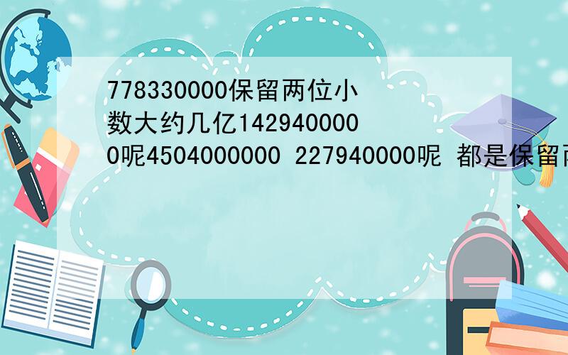 778330000保留两位小数大约几亿1429400000呢4504000000 227940000呢 都是保留两位小数