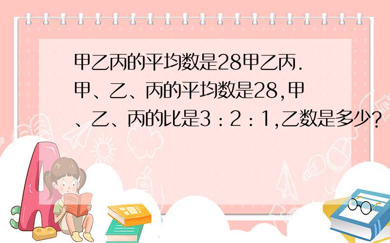 甲乙丙的平均数是28甲乙丙.甲、乙、丙的平均数是28,甲、乙、丙的比是3：2：1,乙数是多少?（把算式、得数列清楚,在后面讲解）