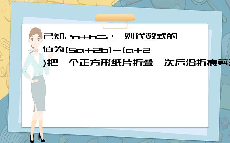 已知2a+b=2,则代数式的值为(5a+2b)-(a+2)把一个正方形纸片折叠一次后沿折痕剪开，可得到什么等图形，1三角形，2四边形，3五边形，4六边形