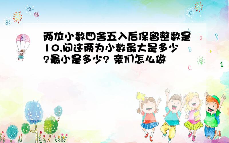 两位小数四舍五入后保留整数是10,问这两为小数最大是多少?最小是多少? 亲们怎么做