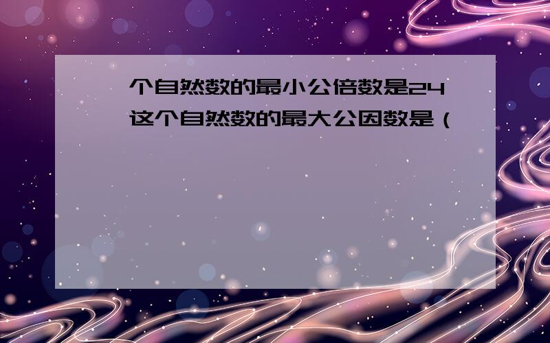 一个自然数的最小公倍数是24,这个自然数的最大公因数是（