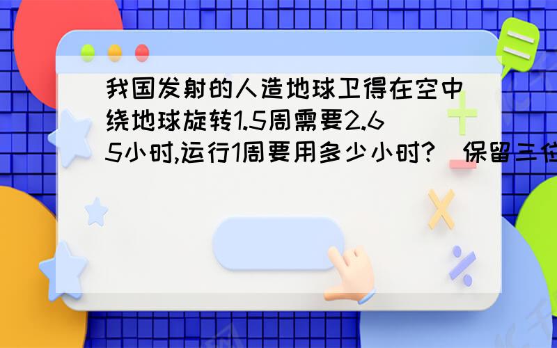 我国发射的人造地球卫得在空中绕地球旋转1.5周需要2.65小时,运行1周要用多少小时?(保留三位小数)