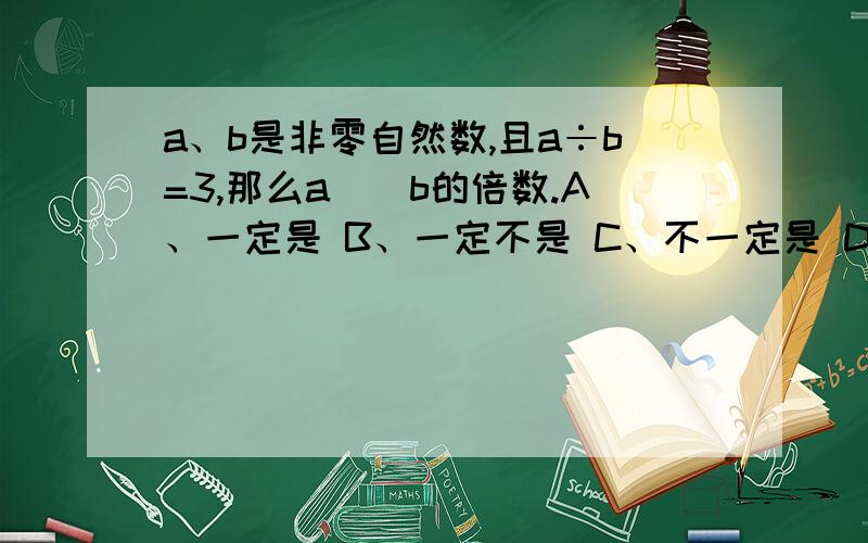 a、b是非零自然数,且a÷b=3,那么a（）b的倍数.A、一定是 B、一定不是 C、不一定是 D、不能确定