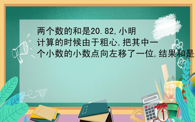 两个数的和是20.82,小明计算的时候由于粗心,把其中一个小数的小数点向左移了一位,结果和是11.64,问：原来两个加数各是多少?