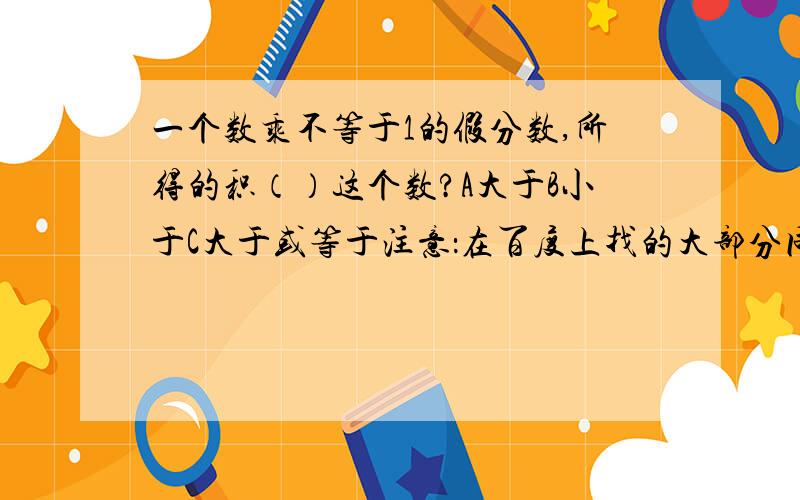 一个数乘不等于1的假分数,所得的积（）这个数?A大于B小于C大于或等于注意：在百度上找的大部分同类型的题都问“一个不等于零的数”这个不是,还有关键是我想问问怎么能给孩子讲明白,