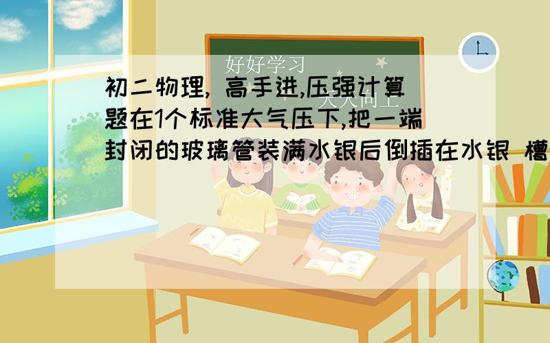 初二物理, 高手进,压强计算题在1个标准大气压下,把一端封闭的玻璃管装满水银后倒插在水银 槽中,管顶部比槽内水银面高出300mm,如图5-3-2所示,问：(1)管的顶部受到水银对它的压强是多大?万