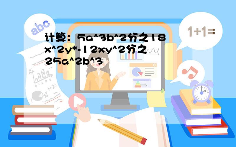 计算：5a^3b^2分之18x^2y*-12xy^2分之25a^2b^3