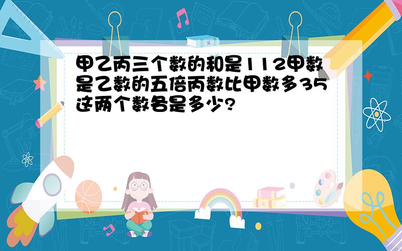 甲乙丙三个数的和是112甲数是乙数的五倍丙数比甲数多35这两个数各是多少?