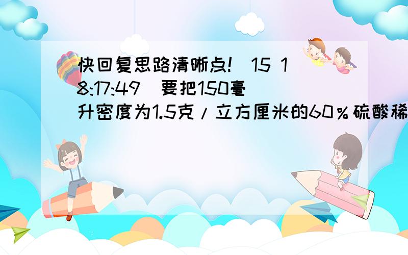 快回复思路清晰点!(15 18:17:49)要把150毫升密度为1.5克/立方厘米的60％硫酸稀释溶液,需加多少水多少克?