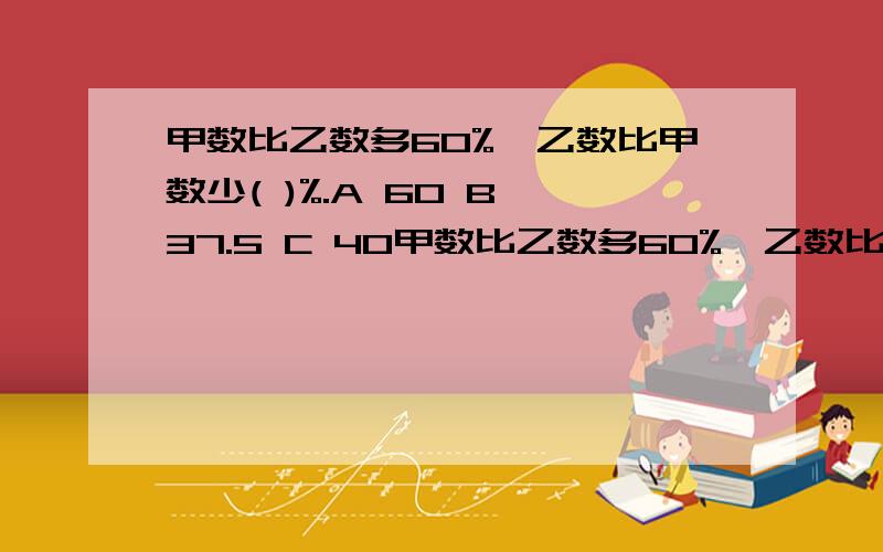 甲数比乙数多60%,乙数比甲数少( )%.A 60 B 37.5 C 40甲数比乙数多60%,乙数比甲数少( )%.A 60 B 37.5 C 40甲、乙两个纸箱中各装了55个桃子,现从甲箱中取出5个放入乙箱,则乙箱比甲箱多( )%A 25 B 20 C 16.7