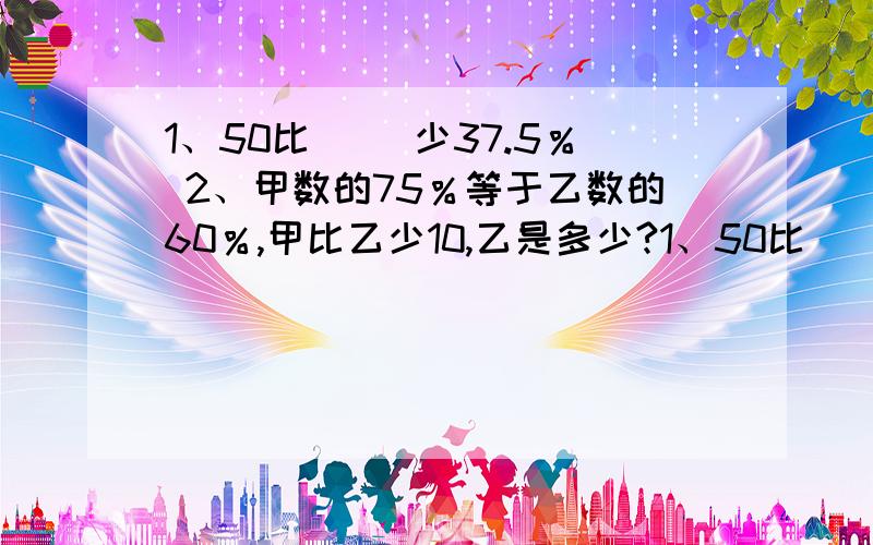 1、50比（ ）少37.5％ 2、甲数的75％等于乙数的60％,甲比乙少10,乙是多少?1、50比（ ）少37.5％ 2、某衣服现价45元,原价是55元.降低了（ ）％