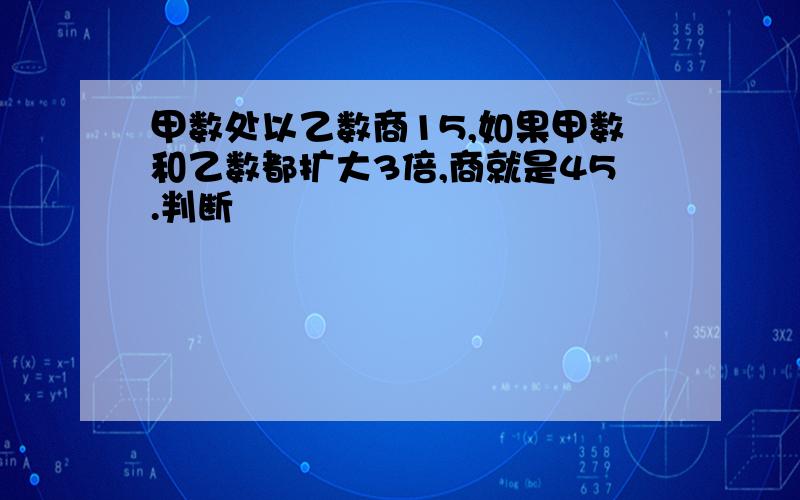 甲数处以乙数商15,如果甲数和乙数都扩大3倍,商就是45.判断