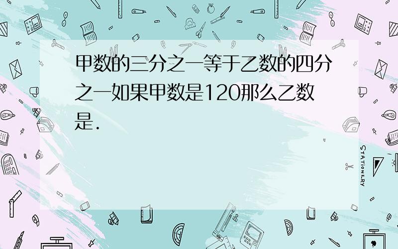 甲数的三分之一等于乙数的四分之一如果甲数是120那么乙数是.