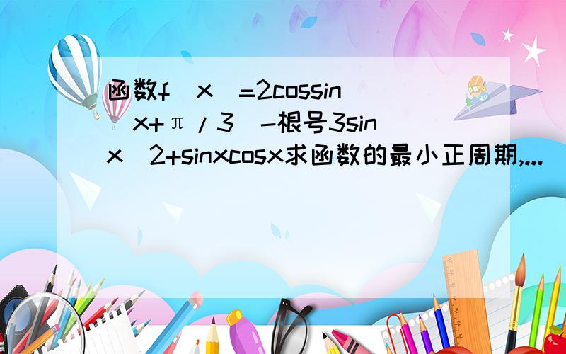 函数f(x)=2cossin(x+π/3)-根号3sinx^2+sinxcosx求函数的最小正周期,...