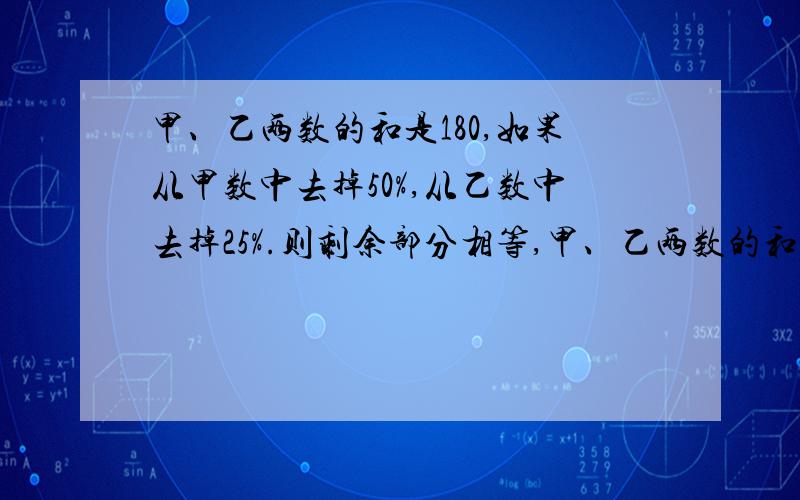 甲、乙两数的和是180,如果从甲数中去掉50%,从乙数中去掉25%.则剩余部分相等,甲、乙两数的和是180，如果从甲数中去掉50%，从乙数中去掉25%。则剩余部分相等，求甲、乙两数各是多少？