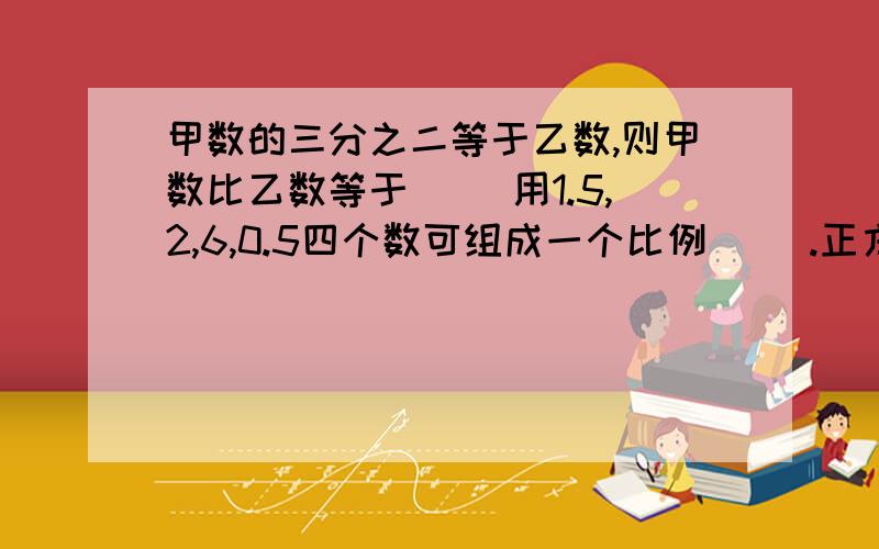 甲数的三分之二等于乙数,则甲数比乙数等于( )用1.5,2,6,0.5四个数可组成一个比例（ ).正方体的表面积和其中一个面的面积（ ) a.正比例 b.反比例 c.不成比例要确定的