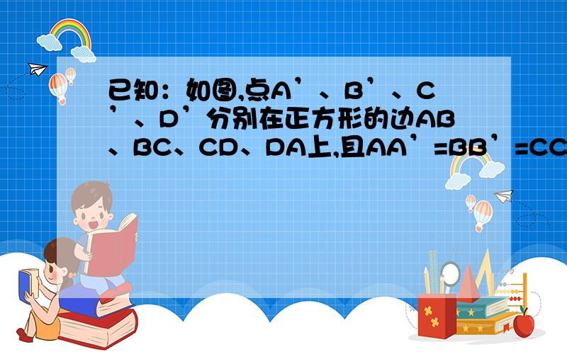 已知：如图,点A’、B’、C’、D’分别在正方形的边AB、BC、CD、DA上,且AA’=BB’=CC’=DD’,求证：四边形A’B’C’D’是正方形2、当点A’、B’、C’、D’处在什么位置时,正方形A’B’C’D’的面