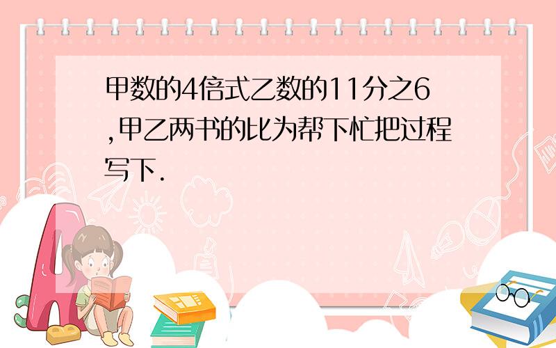 甲数的4倍式乙数的11分之6,甲乙两书的比为帮下忙把过程写下.