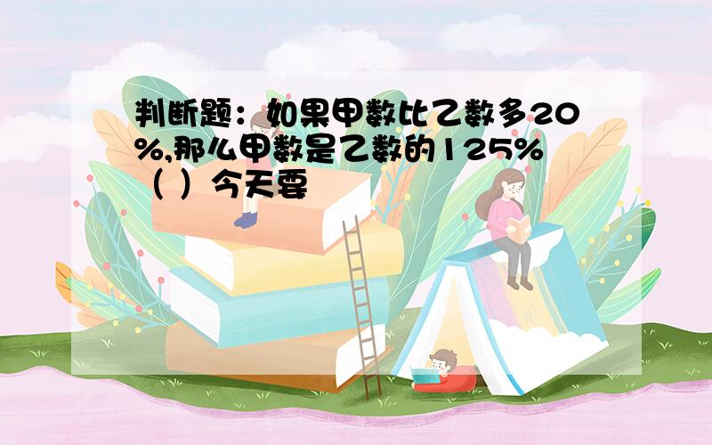 判断题：如果甲数比乙数多20%,那么甲数是乙数的125%（ ）今天要