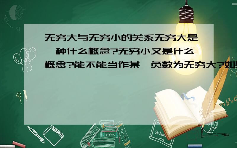 无穷大与无穷小的关系无穷大是一种什么概念?无穷小又是什么概念?能不能当作某一负数为无穷大?如果能那当某一负为无穷大时无穷小又是?——————0——————〉 - + 以上的图让我联