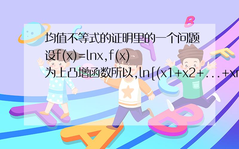 均值不等式的证明里的一个问题设f(x)=lnx,f(x)为上凸增函数所以,ln[(x1+x2+...+xn)/n]≥1/n*[ln(x1)+ln(x2)+...+ln(xn)]=lnn次√(x1*x2*...*xn)即(x1+x2+...+xn)/n≥n次√(x1*x2*...*xn)这个过程中,最开始我如果设设f(x)=lo