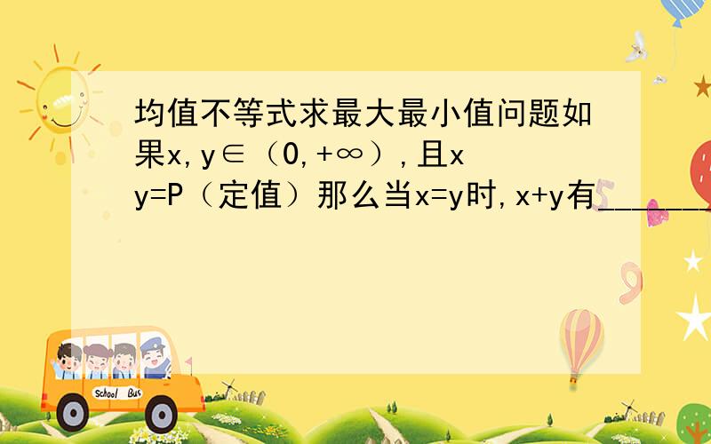 均值不等式求最大最小值问题如果x,y∈（0,+∞）,且xy=P（定值）那么当x=y时,x+y有_______如果x,y∈（0,+∞）,且xy=S（定值）那么当x=y时,xy有________另外希望可以解释下为什么以及怎么应用.