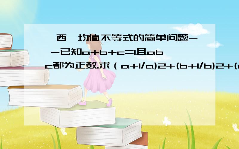 柯西、均值不等式的简单问题- -已知a+b+c=1且abc都为正数.求（a+1/a)2+(b+1/b)2+(c+1/c)2的最小值已知a+b+c=1且abc都为正数.求（a+1/a)2+(b+1/b)2+(c+1/c)2的最小值原式=a2+2+1/a2+b2+2+1/b2+c2+2+1/c2=(a2+b2+c2)+(1/a2+1/b2