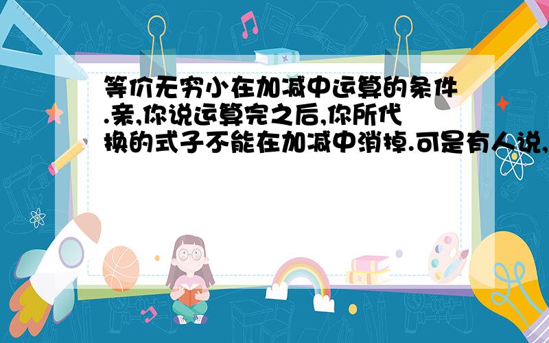 等价无穷小在加减中运算的条件.亲,你说运算完之后,你所代换的式子不能在加减中消掉.可是有人说,是各自代换完后,结果不为零.那如果是(tanx-sinx+x^2)/x^3,把T和S替换后,是,x-x+x^2,x-x抵消了,但是