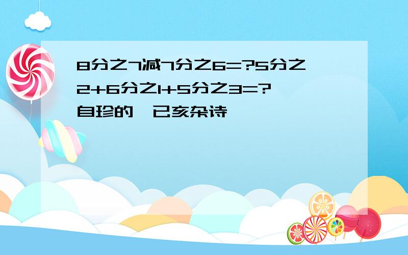 8分之7减7分之6=?5分之2+6分之1+5分之3=?龚自珍的《已亥杂诗》