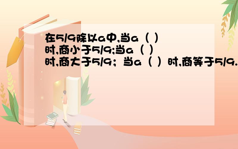 在5/9除以a中,当a（ ）时,商小于5/9;当a（ ）时,商大于5/9；当a（ ）时,商等于5/9.