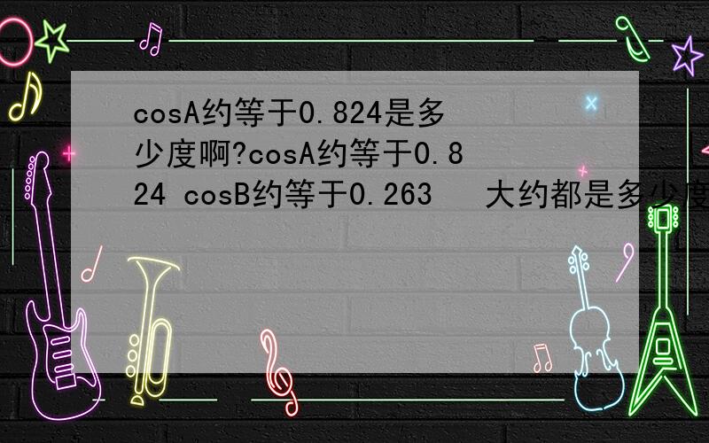 cosA约等于0.824是多少度啊?cosA约等于0.824 cosB约等于0.263   大约都是多少度啊