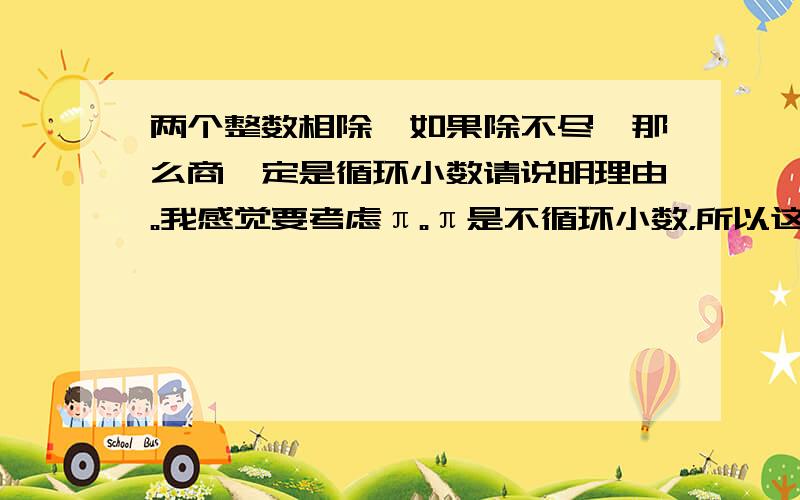 两个整数相除,如果除不尽,那么商一定是循环小数请说明理由。我感觉要考虑π。π是不循环小数，所以这句话不对。