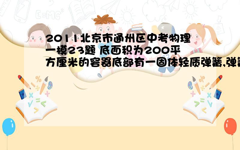 2011北京市通州区中考物理一模23题 底面积为200平方厘米的容器底部有一固体轻质弹簧,弹簧上方连有一边长为10厘米的正方体木块A,当容器中水深20厘米时,木块A有五分之二的体积浸在水中,此