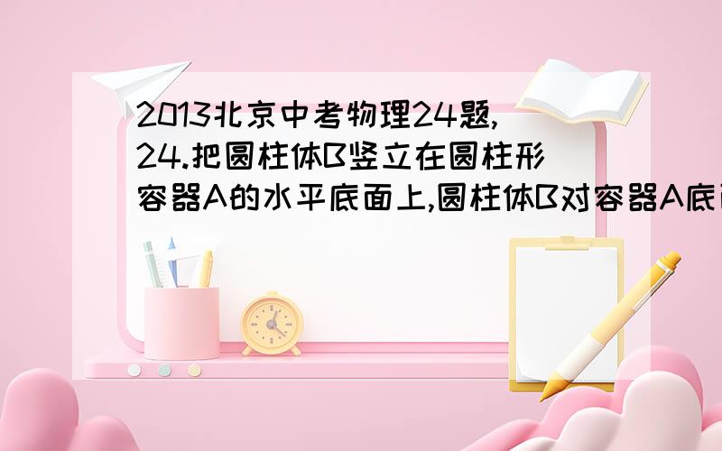 2013北京中考物理24题,24.把圆柱体B竖立在圆柱形容器A的水平底面上,圆柱体B对容器A底面的压强为p0.向容器A内缓慢注水,记录注入水的质量和所对应的水对容器A底面的压强p,记录数据如下表.已