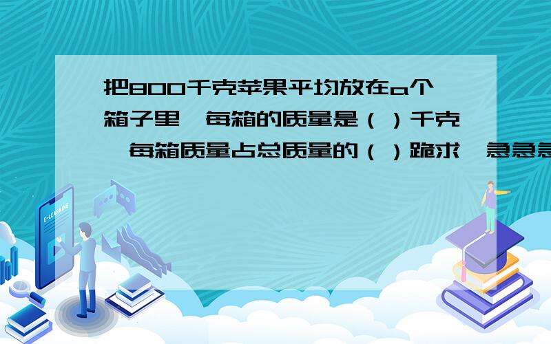 把800千克苹果平均放在a个箱子里,每箱的质量是（）千克,每箱质量占总质量的（）跪求,急急急急急急急急急急急急急急急急急急急急急!