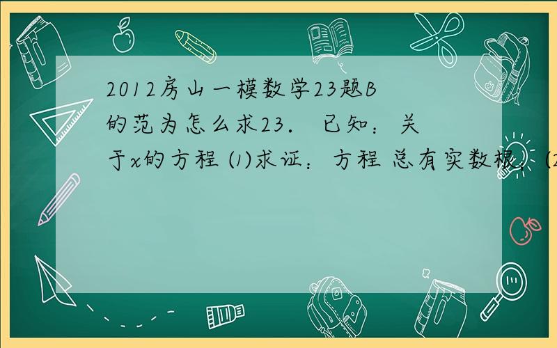 2012房山一模数学23题B的范为怎么求23． 已知：关于x的方程 ⑴求证：方程 总有实数根；⑵若方程 有一根大于5且小于7，求k的整数值；⑶在⑵的条件下，对于一次函数 和二次函数 = 当 有 求b